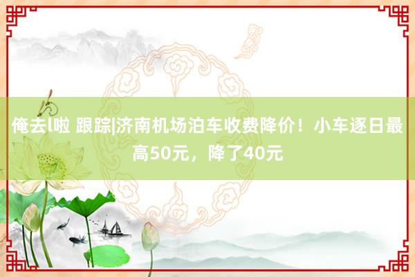 俺去l啦 跟踪|济南机场泊车收费降价！小车逐日最高50元，降了40元