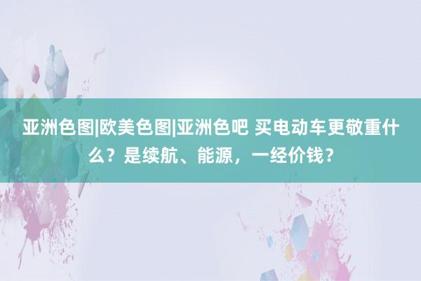 亚洲色图|欧美色图|亚洲色吧 买电动车更敬重什么？是续航、能源，一经价钱？