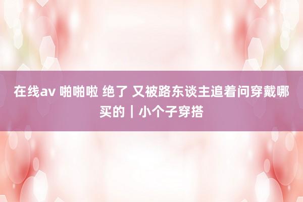 在线av 啪啪啦 绝了 又被路东谈主追着问穿戴哪买的｜小个子穿搭