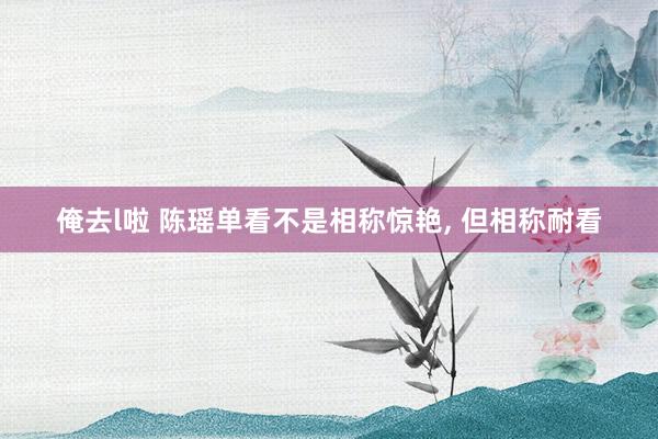 俺去l啦 陈瑶单看不是相称惊艳， 但相称耐看