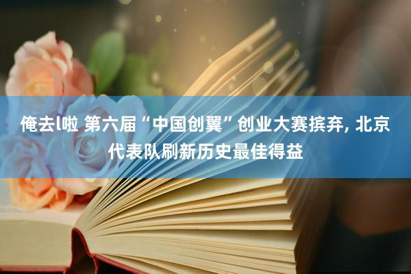 俺去l啦 第六届“中国创翼”创业大赛摈弃， 北京代表队刷新历史最佳得益