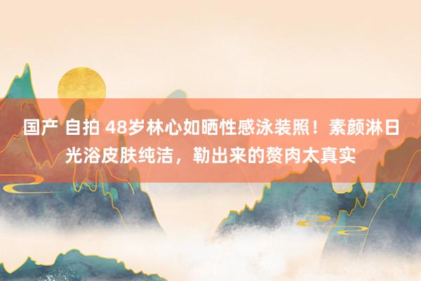 国产 自拍 48岁林心如晒性感泳装照！素颜淋日光浴皮肤纯洁，勒出来的赘肉太真实