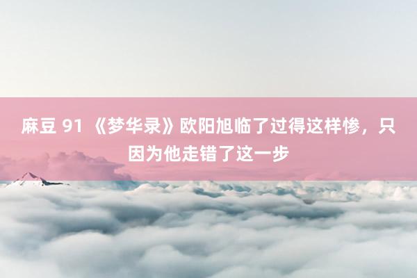 麻豆 91 《梦华录》欧阳旭临了过得这样惨，只因为他走错了这一步