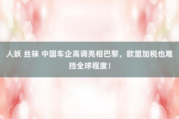 人妖 丝袜 中国车企高调亮相巴黎，欧盟加税也难挡全球程度！