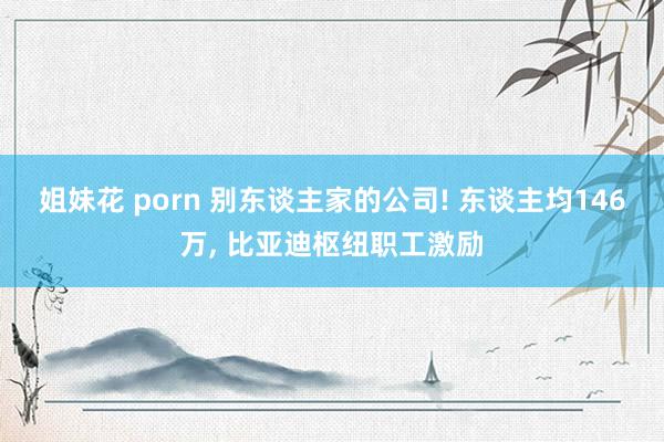 姐妹花 porn 别东谈主家的公司! 东谈主均146万， 比亚迪枢纽职工激励