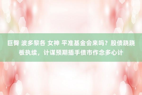 巨臀 波多黎各 女神 平准基金会来吗？股债跷跷板执续，计谋预期插手债市作念多心计