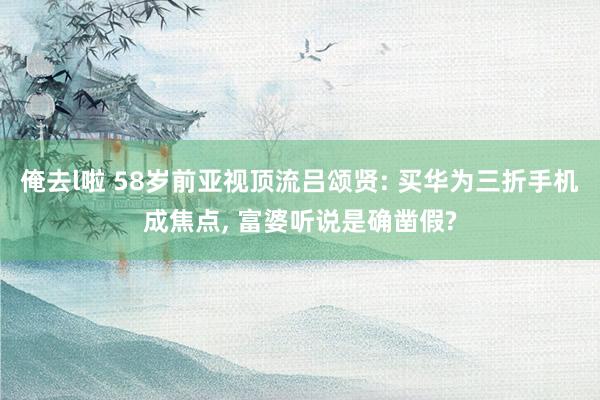 俺去l啦 58岁前亚视顶流吕颂贤: 买华为三折手机成焦点， 富婆听说是确凿假?