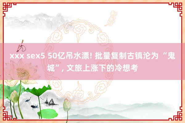xxx sex5 50亿吊水漂! 批量复制古镇沦为 “鬼城”， 文旅上涨下的冷想考