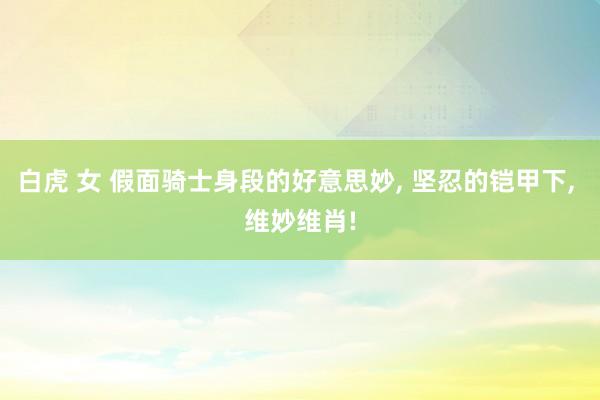 白虎 女 假面骑士身段的好意思妙， 坚忍的铠甲下， 维妙维肖!