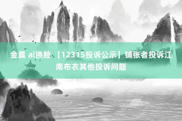 金晨 ai换脸 【12315投诉公示】铺张者投诉江南布衣其他投诉问题