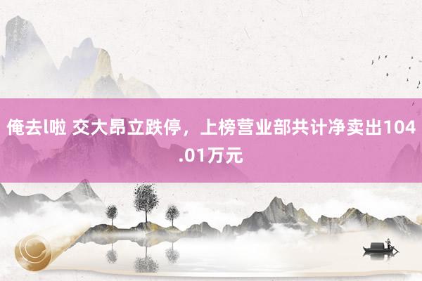 俺去l啦 交大昂立跌停，上榜营业部共计净卖出104.01万元