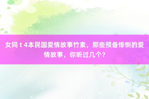 女同 t 4本民国爱情故事竹素，那些预备悱恻的爱情故事，你听过几个？