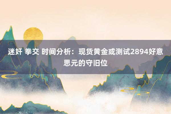迷奸 拳交 时间分析：现货黄金或测试2894好意思元的守旧位