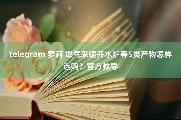 telegram 萝莉 燃气采暖开水炉等5类产物怎样选购？官方教导