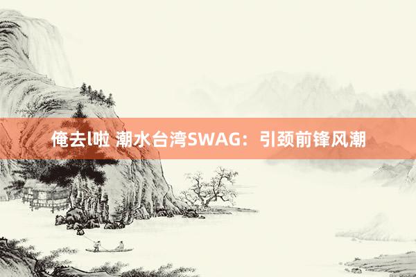 俺去l啦 潮水台湾SWAG：引颈前锋风潮