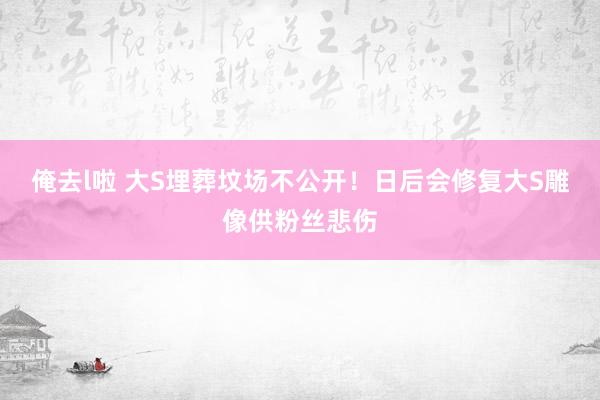 俺去l啦 大S埋葬坟场不公开！日后会修复大S雕像供粉丝悲伤