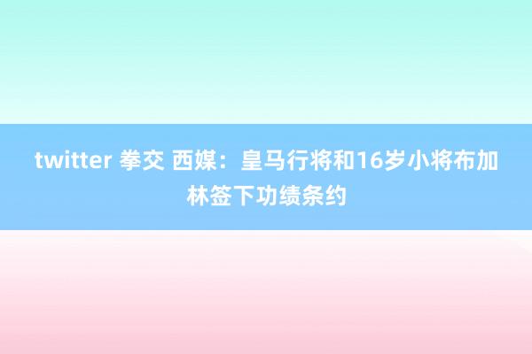 twitter 拳交 西媒：皇马行将和16岁小将布加林签下功绩条约
