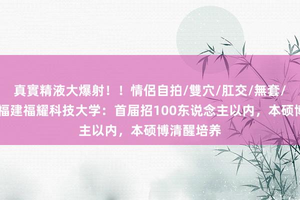 真實精液大爆射！！情侶自拍/雙穴/肛交/無套/大量噴精 福建福耀科技大学：首届招100东说念主以内，本硕博清醒培养