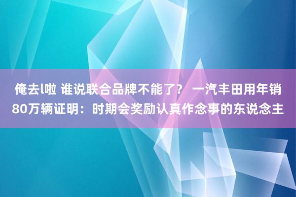 俺去l啦 谁说联合品牌不能了？ 一汽丰田用年销80万辆证明：时期会奖励认真作念事的东说念主