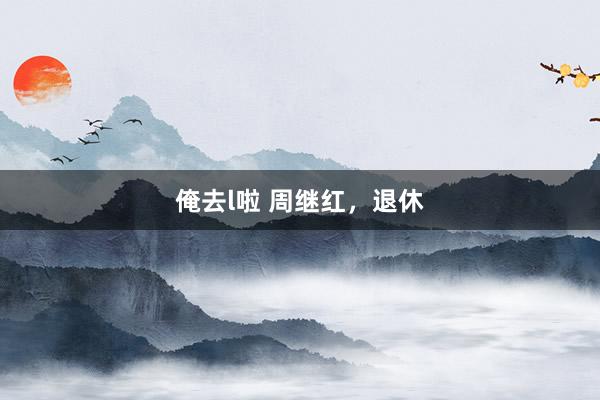 俺去l啦 周继红，退休