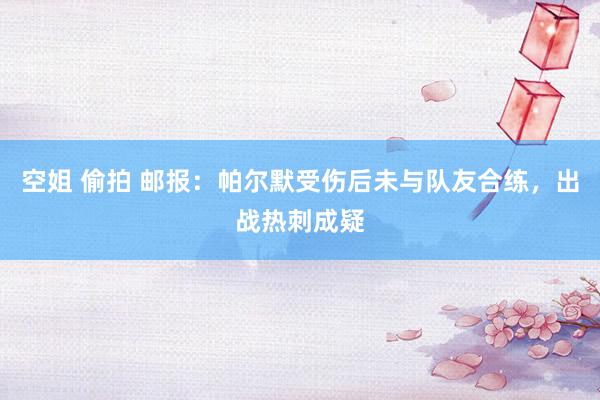 空姐 偷拍 邮报：帕尔默受伤后未与队友合练，出战热刺成疑
