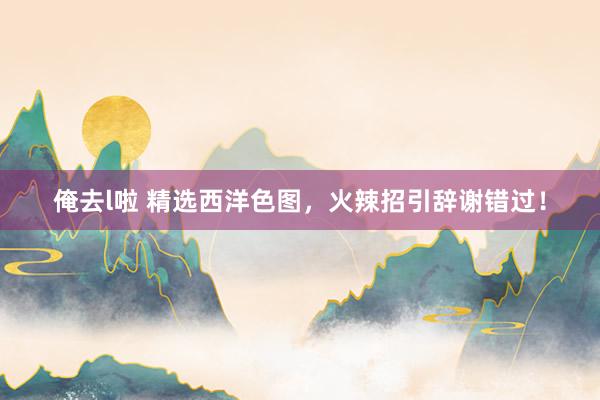 俺去l啦 精选西洋色图，火辣招引辞谢错过！
