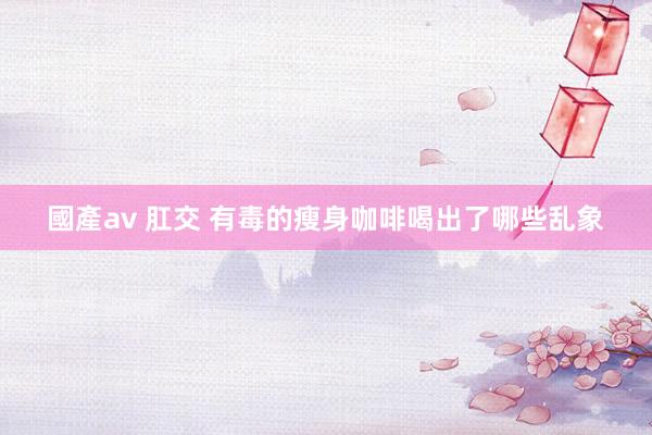 國產av 肛交 有毒的瘦身咖啡喝出了哪些乱象