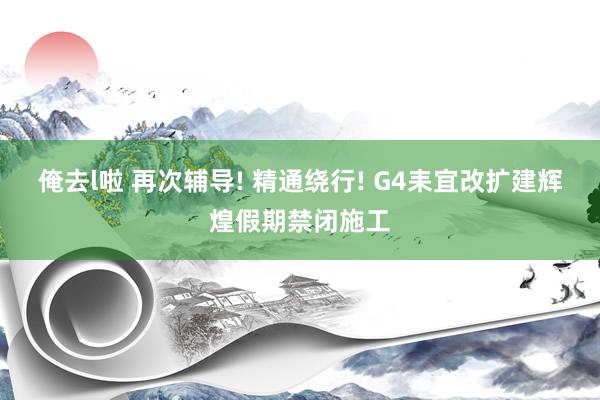 俺去l啦 再次辅导! 精通绕行! G4耒宜改扩建辉煌假期禁闭施工