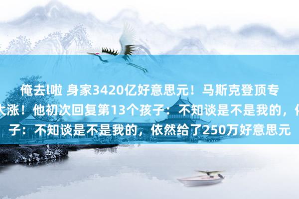 俺去l啦 身家3420亿好意思元！马斯克登顶专家富豪榜，特斯拉股价大涨！他初次回复第13个孩子：不知谈是不是我的，依然给了250万好意思元