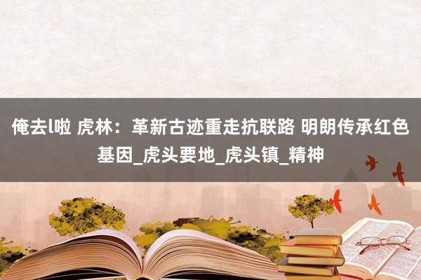 俺去l啦 虎林：革新古迹重走抗联路 明朗传承红色基因_虎头要地_虎头镇_精神