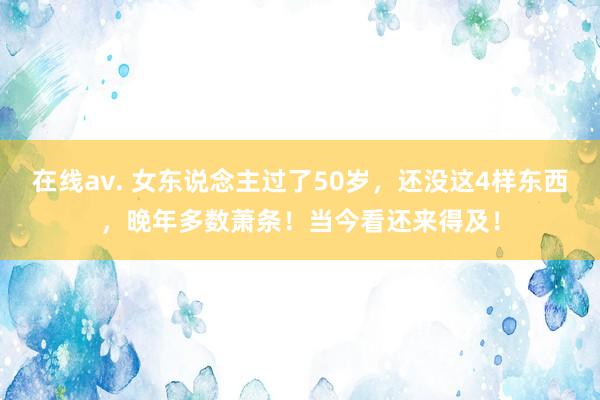 在线av. 女东说念主过了50岁，还没这4样东西，晚年多数萧条！当今看还来得及！