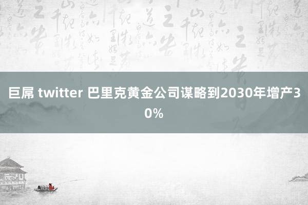巨屌 twitter 巴里克黄金公司谋略到2030年增产30%