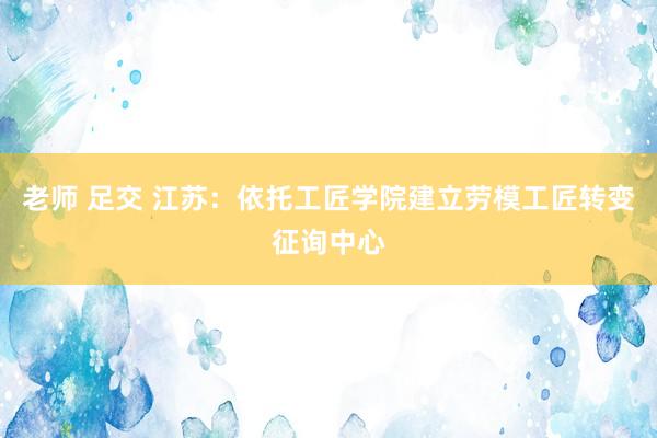 老师 足交 江苏：依托工匠学院建立劳模工匠转变征询中心