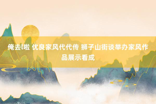 俺去l啦 优良家风代代传 狮子山街谈举办家风作品展示看成