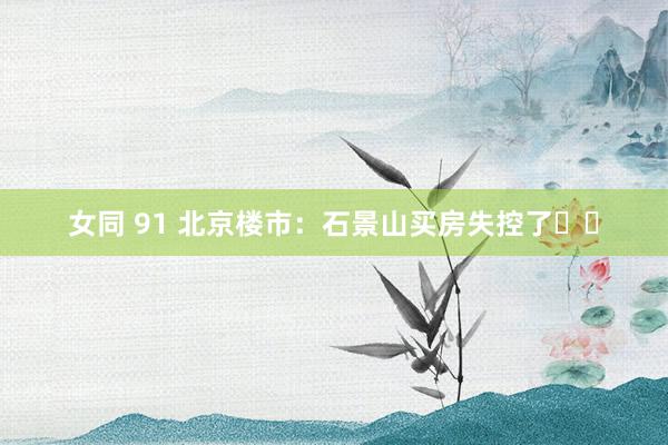 女同 91 北京楼市：石景山买房失控了❗️