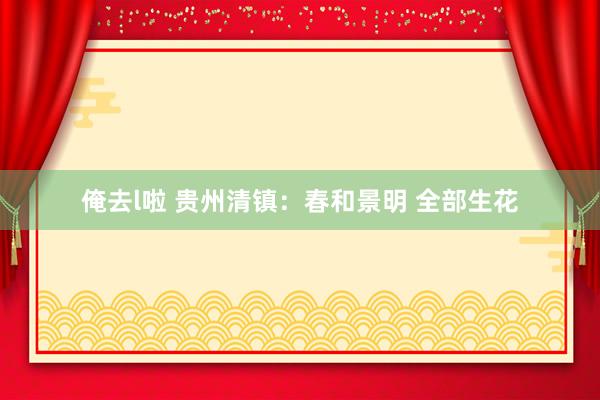 俺去l啦 贵州清镇：春和景明 全部生花