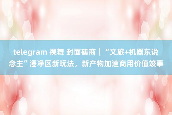 telegram 裸舞 封面磋商｜“文旅+机器东说念主”澄净区新玩法，新产物加速商用价值竣事