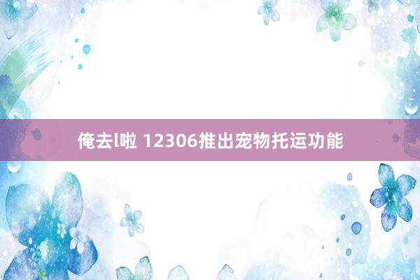 俺去l啦 12306推出宠物托运功能