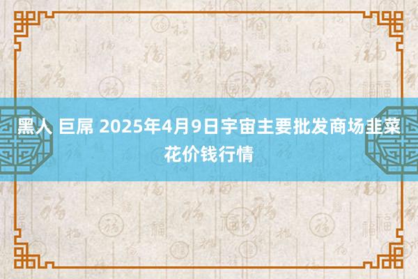黑人 巨屌 2025年4月9日宇宙主要批发商场韭菜花价钱行情