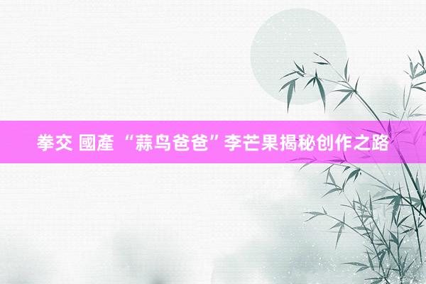 拳交 國產 “蒜鸟爸爸”李芒果揭秘创作之路
