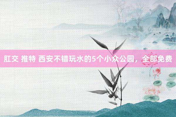 肛交 推特 西安不错玩水的5个小众公园，全部免费