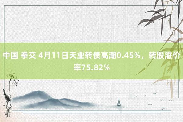中国 拳交 4月11日天业转债高潮0.45%，转股溢价率75.82%