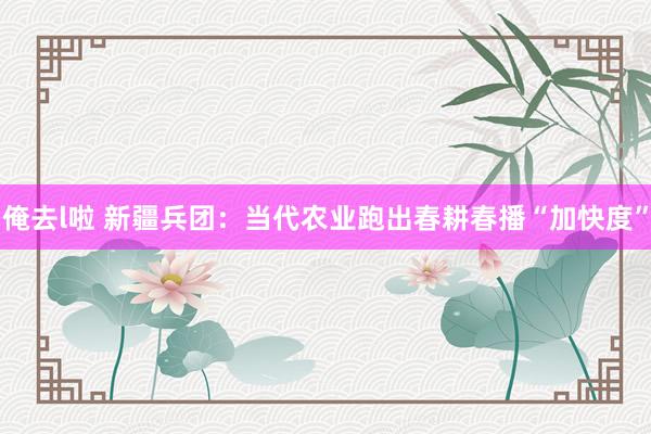 俺去l啦 新疆兵团：当代农业跑出春耕春播“加快度”