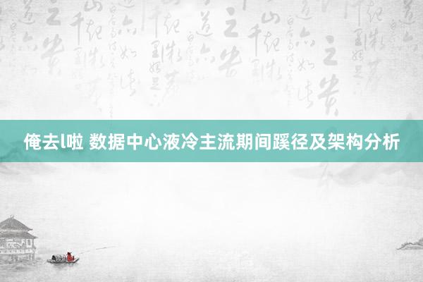 俺去l啦 数据中心液冷主流期间蹊径及架构分析