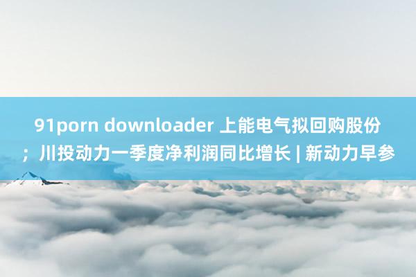 91porn downloader 上能电气拟回购股份；川投动力一季度净利润同比增长 | 新动力早参