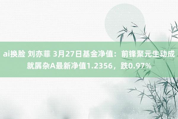 ai换脸 刘亦菲 3月27日基金净值：前锋聚元生动成就羼杂A最新净值1.2356，跌0.97%