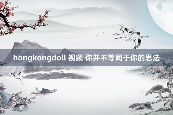 hongkongdoll 视频 你并不等同于你的思法
