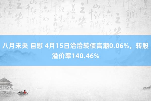 八月未央 自慰 4月15日洽洽转债高潮0.06%，转股溢价率140.46%