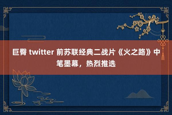 巨臀 twitter 前苏联经典二战片《火之路》中笔墨幕，热烈推选