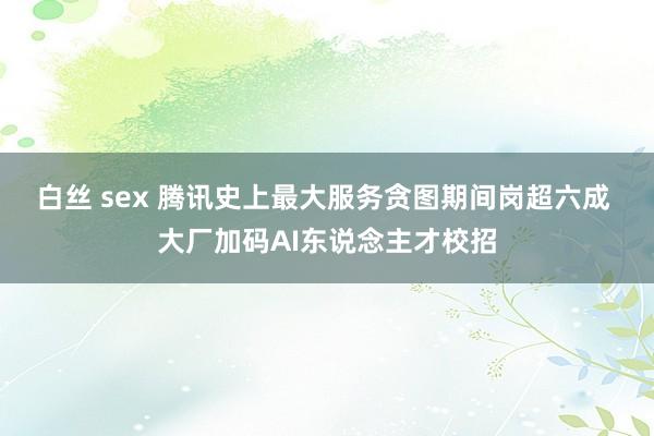 白丝 sex 腾讯史上最大服务贪图期间岗超六成 大厂加码AI东说念主才校招